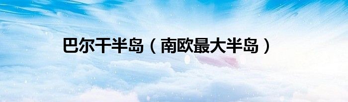 巴尔干半岛（南欧最大半岛）