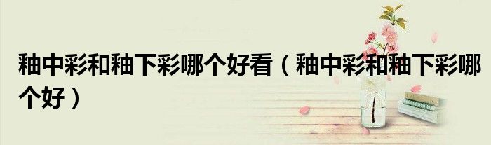 釉中彩和釉下彩哪个好看（釉中彩和釉下彩哪个好）
