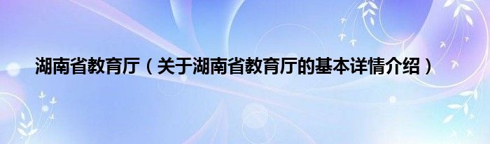 湖南省教育厅(关于湖南省教育厅的基本详情介绍)