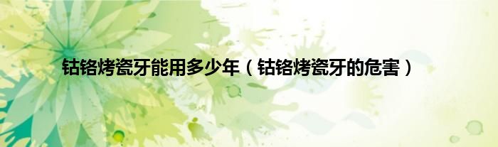 钴铬烤瓷牙能用多少年(钴铬烤瓷牙的危害)