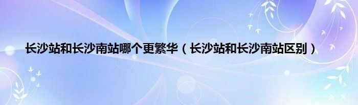 长沙站和长沙南站哪个更繁华（长沙站和长沙南站区别）