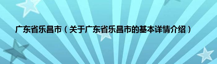 广东省乐昌市(关于广东省乐昌市的基本详情介绍)
