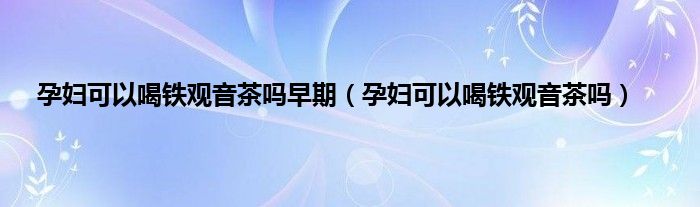 孕妇可以喝铁观音茶吗早期（孕妇可以喝铁观音茶吗）