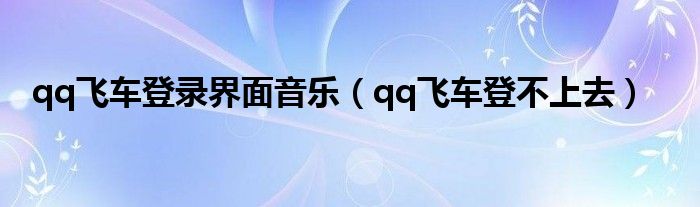 qq飞车登录界面音乐(qq飞车登不上去)