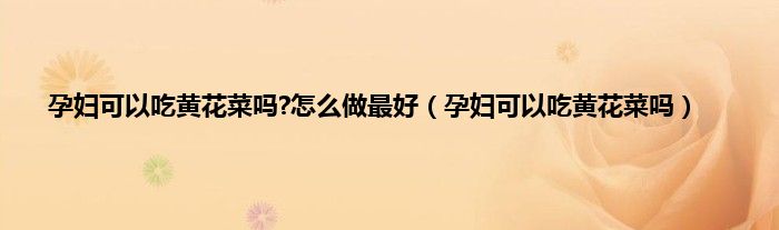 孕妇可以吃黄花菜吗?怎么做最好（孕妇可以吃黄花菜吗）