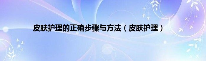 皮肤护理的正确步骤与方法(皮肤护理)