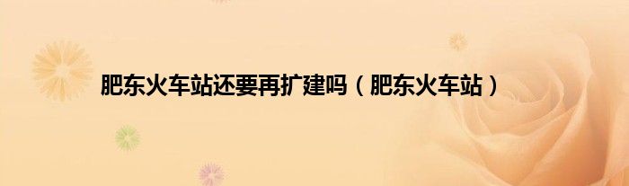 肥东火车站还要再扩建吗（肥东火车站）